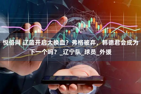 悦倍网 辽篮开启大换血？弗格被弃，韩德君会成为下一个吗？_辽宁队_球员_外援