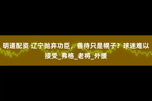 明道配资 辽宁抛弃功臣，善待只是幌子？球迷难以接受_弗格_老将_外援