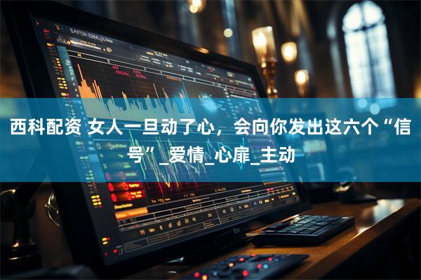 西科配资 女人一旦动了心，会向你发出这六个“信号”_爱情_心扉_主动