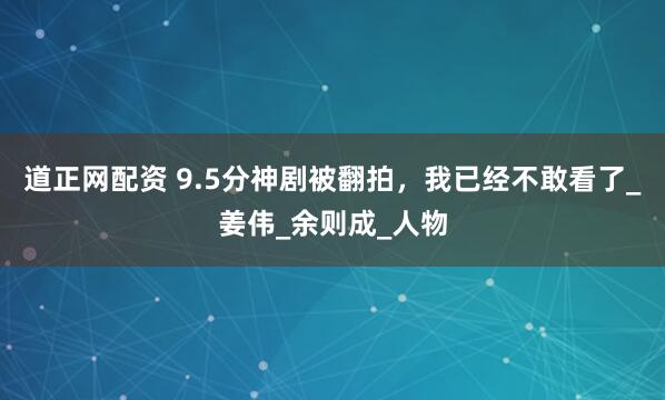 道正网配资 9.5分神剧被翻拍，我已经不敢看了_姜伟_余则成_人物