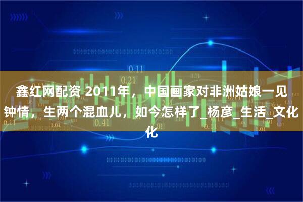 鑫红网配资 2011年，中国画家对非洲姑娘一见钟情，生两个混血儿，如今怎样了_杨彦_生活_文化