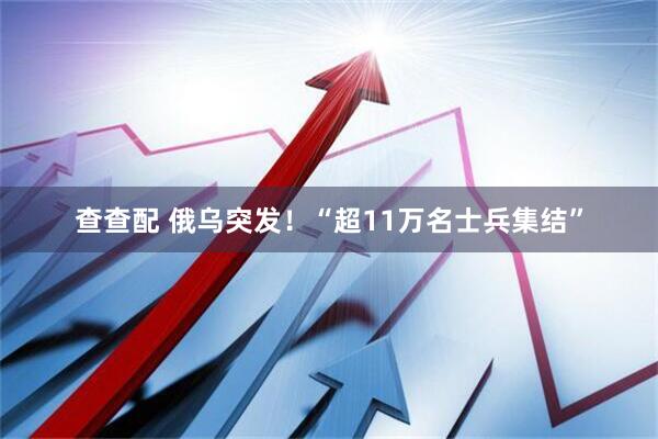 查查配 俄乌突发！“超11万名士兵集结”
