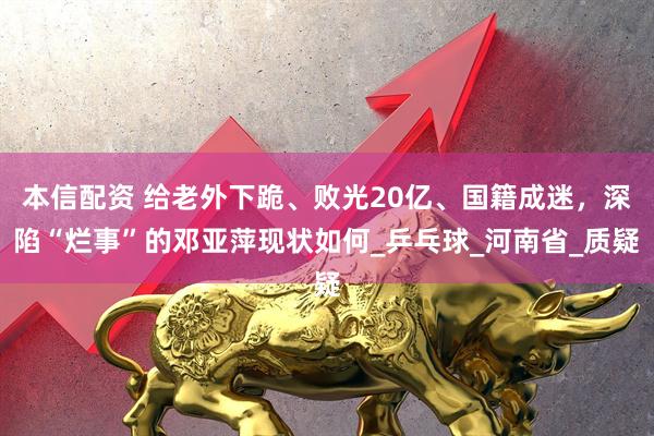 本信配资 给老外下跪、败光20亿、国籍成迷，深陷“烂事”的邓亚萍现状如何_乒乓球_河南省_质疑
