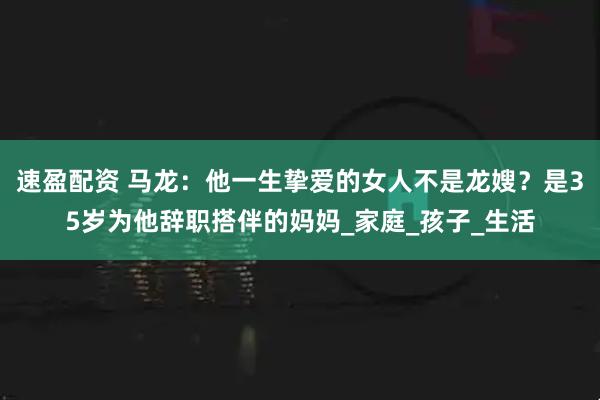 速盈配资 马龙：他一生挚爱的女人不是龙嫂？是35岁为他辞职搭伴的妈妈_家庭_孩子_生活