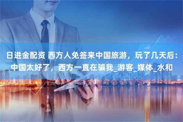 日进金配资 西方人免签来中国旅游，玩了几天后：中国太好了，西方一直在骗我_游客_媒体_水和