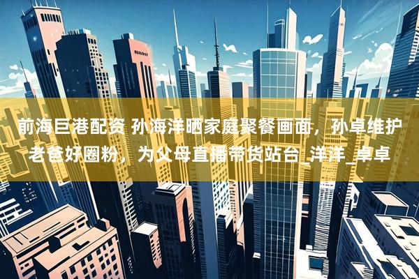 前海巨港配资 孙海洋晒家庭聚餐画面，孙卓维护老爸好圈粉，为父母直播带货站台_洋洋_卓卓