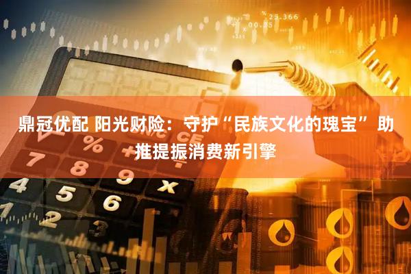 鼎冠优配 阳光财险：守护“民族文化的瑰宝” 助推提振消费新引擎