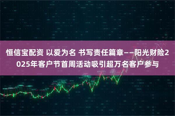 恒信宝配资 以爱为名 书写责任篇章——阳光财险2025年客户节首周活动吸引超万名客户参与