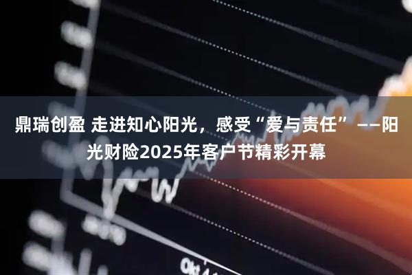 鼎瑞创盈 走进知心阳光，感受“爱与责任” ——阳光财险2025年客户节精彩开幕