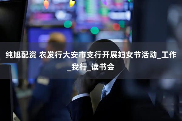 纯旭配资 农发行大安市支行开展妇女节活动_工作_我行_读书会