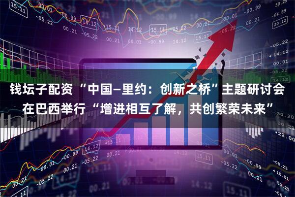 钱坛子配资 “中国—里约：创新之桥”主题研讨会在巴西举行 “增进相互了解，共创繁荣未来”