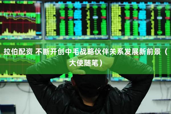 拉伯配资 不断开创中毛战略伙伴关系发展新前景（大使随笔）