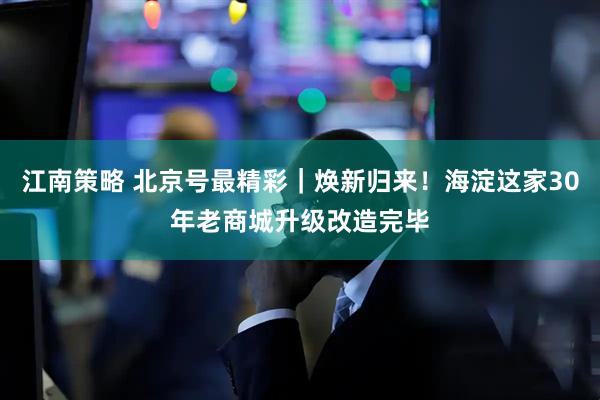 江南策略 北京号最精彩｜焕新归来！海淀这家30年老商城升级改造完毕