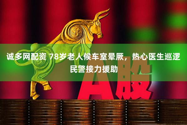 诚多网配资 78岁老人候车室晕厥，热心医生巡逻民警接力援助