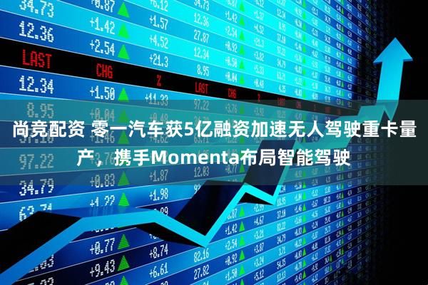 尚竞配资 零一汽车获5亿融资加速无人驾驶重卡量产，携手Momenta布局智能驾驶