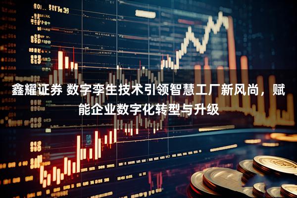 鑫耀证券 数字孪生技术引领智慧工厂新风尚，赋能企业数字化转型与升级