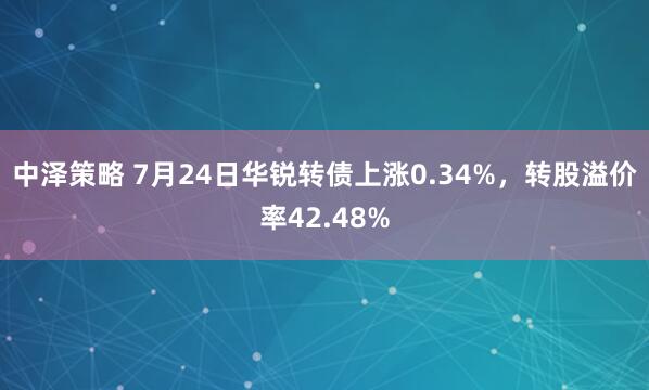 中泽策略 7月24日华锐转债上涨0.34%，转股溢价率42.48%