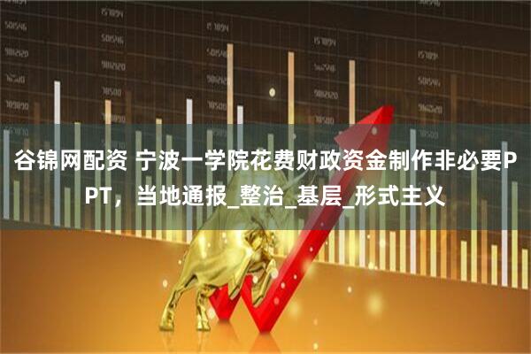 谷锦网配资 宁波一学院花费财政资金制作非必要PPT，当地通报_整治_基层_形式主义