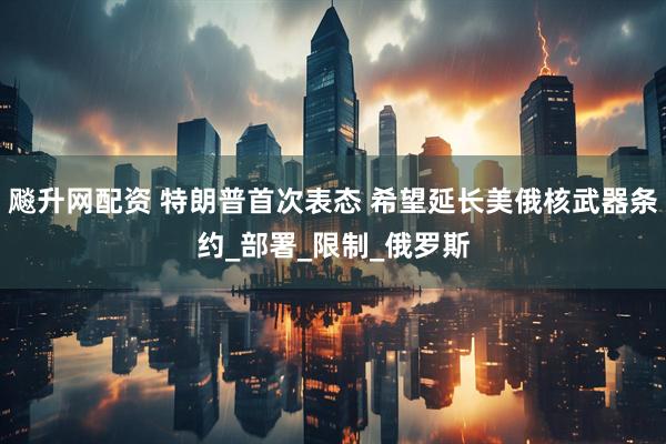 飚升网配资 特朗普首次表态 希望延长美俄核武器条约_部署_限制_俄罗斯