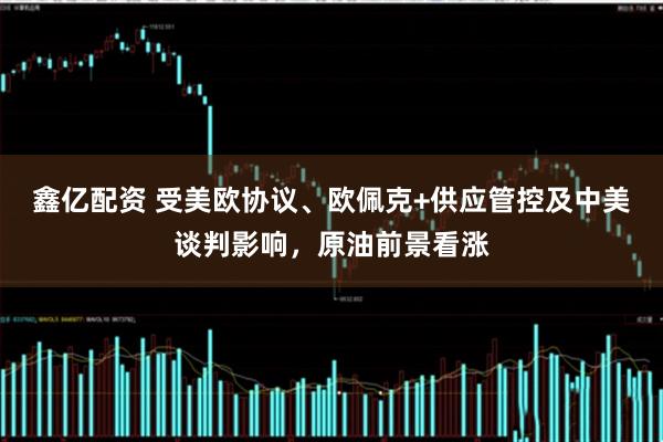 鑫亿配资 受美欧协议、欧佩克+供应管控及中美谈判影响，原油前景看涨