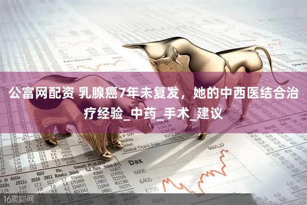 公富网配资 乳腺癌7年未复发，她的中西医结合治疗经验_中药_手术_建议