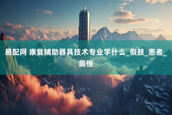 易配网 康复辅助器具技术专业学什么_假肢_患者_奥恒