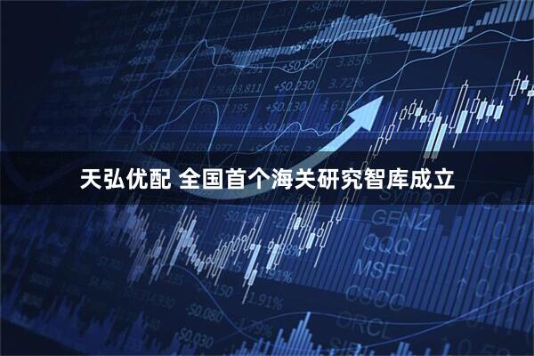 天弘优配 全国首个海关研究智库成立