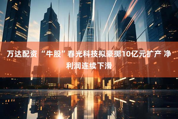 万达配资 “牛股”春光科技拟豪掷10亿元扩产 净利润连续下滑