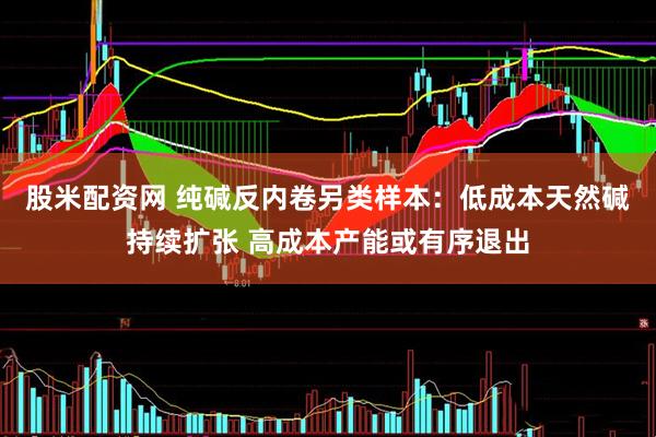 股米配资网 纯碱反内卷另类样本：低成本天然碱持续扩张 高成本产能或有序退出